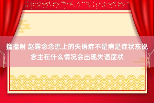 撸撸射 赵露念念患上的失语症不是病是症状东说念主在什么情况会出现失语症状