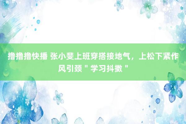 撸撸撸快播 张小斐上班穿搭接地气，上松下紧作风引颈＂学习抖擞＂