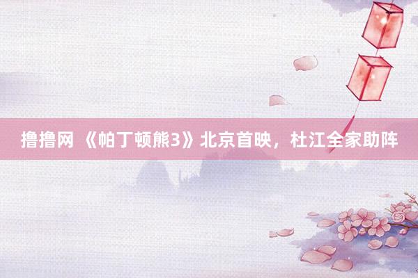 撸撸网 《帕丁顿熊3》北京首映，杜江全家助阵