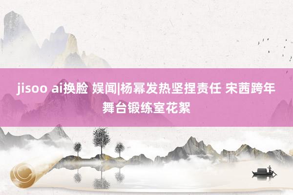 jisoo ai换脸 娱闻|杨幂发热坚捏责任 宋茜跨年舞台锻练室花絮