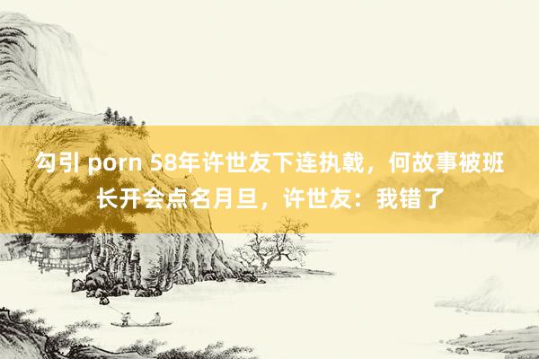 勾引 porn 58年许世友下连执戟，何故事被班长开会点名月旦，许世友：我错了