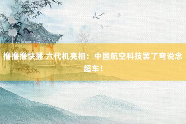 撸撸撸快播 六代机亮相：中国航空科技罢了弯说念超车！