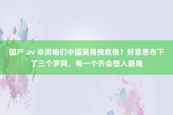 国产 av 幸而咱们中国莫得挽救俄？好意思布下了三个罗网，每一个齐会堕入窘境