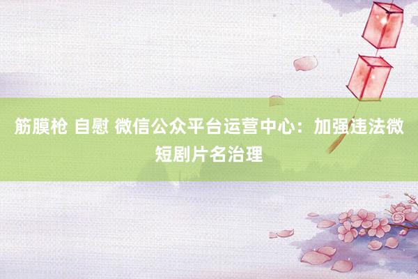 筋膜枪 自慰 微信公众平台运营中心：加强违法微短剧片名治理