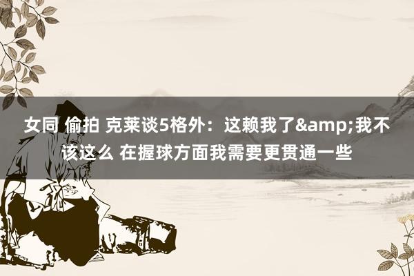 女同 偷拍 克莱谈5格外：这赖我了&我不该这么 在握球方面我需要更贯通一些