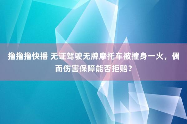 撸撸撸快播 无证驾驶无牌摩托车被撞身一火，偶而伤害保障能否拒赔？