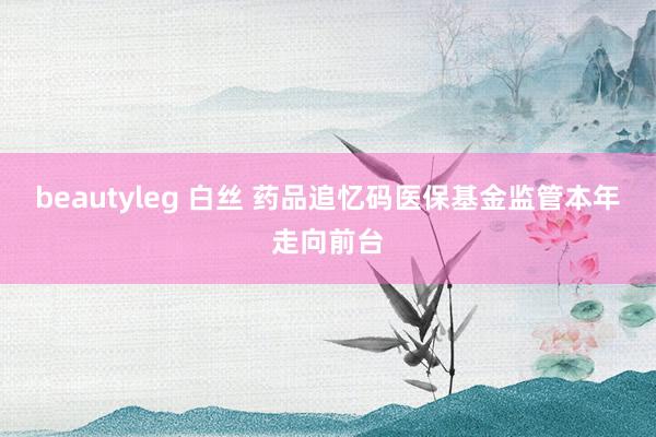 beautyleg 白丝 药品追忆码医保基金监管本年走向前台