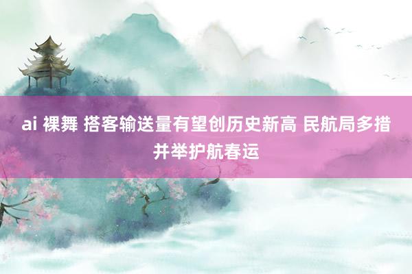 ai 裸舞 搭客输送量有望创历史新高 民航局多措并举护航春运