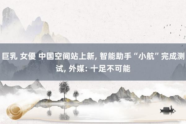 巨乳 女優 中国空间站上新, 智能助手“小航”完成测试, 外媒: 十足不可能