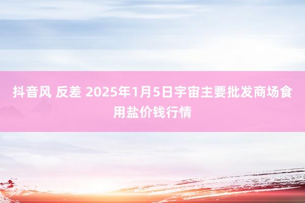 抖音风 反差 2025年1月5日宇宙主要批发商场食用盐价钱行情