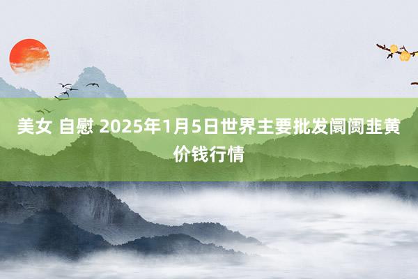 美女 自慰 2025年1月5日世界主要批发阛阓韭黄价钱行情