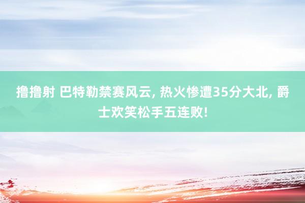 撸撸射 巴特勒禁赛风云, 热火惨遭35分大北, 爵士欢笑松手五连败!