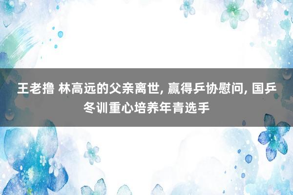王老撸 林高远的父亲离世, 赢得乒协慰问, 国乒冬训重心培养年青选手