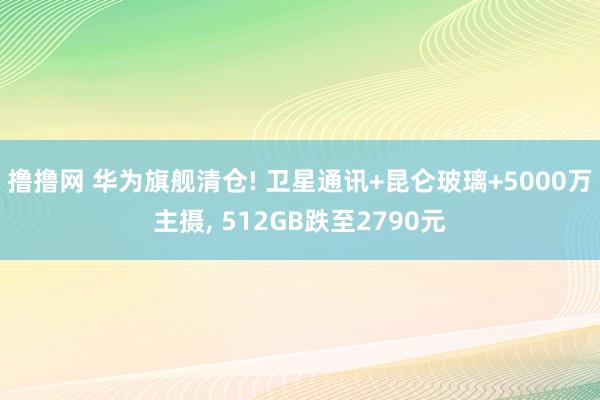 撸撸网 华为旗舰清仓! 卫星通讯+昆仑玻璃+5000万主摄, 512GB跌至2790元