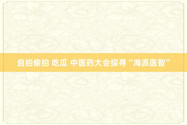 自拍偷拍 吃瓜 中医药大会探寻“海派医智”