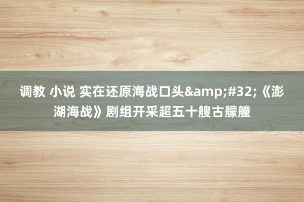 调教 小说 实在还原海战口头&#32;《澎湖海战》剧组开采超五十艘古艨艟