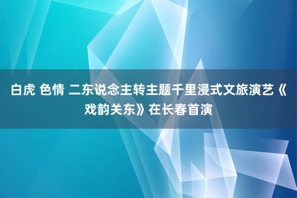 白虎 色情 二东说念主转主题千里浸式文旅演艺《戏韵关东》在长春首演