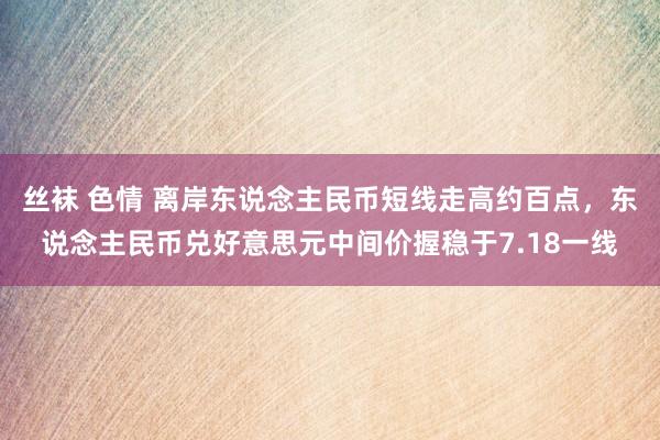 丝袜 色情 离岸东说念主民币短线走高约百点，东说念主民币兑好意思元中间价握稳于7.18一线