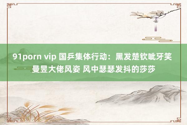 91porn vip 国乒集体行动：黑发楚钦呲牙笑 曼昱大佬风姿 风中瑟瑟发抖的莎莎