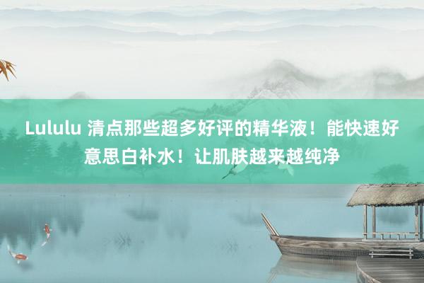 Lululu 清点那些超多好评的精华液！能快速好意思白补水！让肌肤越来越纯净
