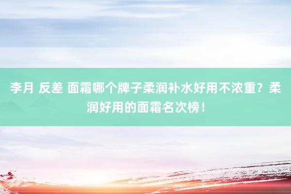 李月 反差 面霜哪个牌子柔润补水好用不浓重？柔润好用的面霜名次榜！