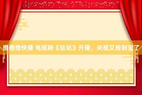 撸撸撸快播 电视剧《驻站》开播，央视又捡到宝了