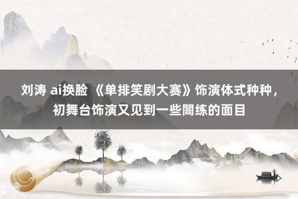 刘涛 ai换脸 《单排笑剧大赛》饰演体式种种，初舞台饰演又见到一些闇练的面目