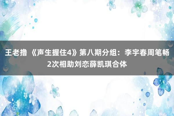 王老撸 《声生握住4》第八期分组：李宇春周笔畅2次相助刘恋薛凯琪合体