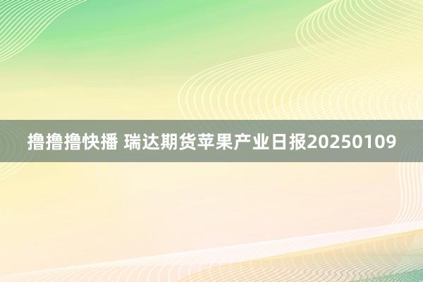 撸撸撸快播 瑞达期货苹果产业日报20250109