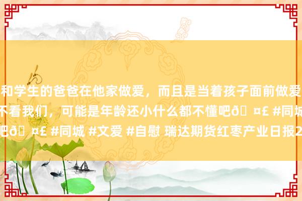 和学生的爸爸在他家做爱，而且是当着孩子面前做爱，太刺激了，孩子完全不看我们，可能是年龄还小什么都不懂吧🤣 #同城 #文爱 #自慰 瑞达期货红枣产业日报20250109