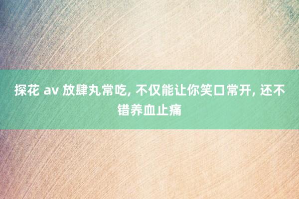 探花 av 放肆丸常吃, 不仅能让你笑口常开, 还不错养血止痛