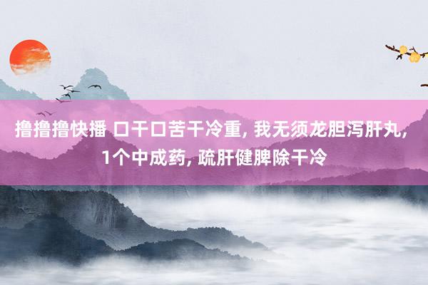 撸撸撸快播 口干口苦干冷重, 我无须龙胆泻肝丸, 1个中成药, 疏肝健脾除干冷