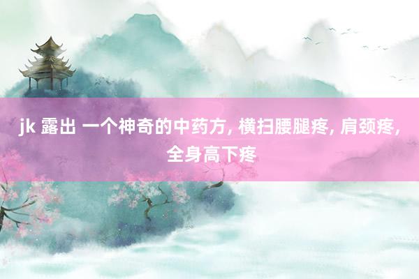 jk 露出 一个神奇的中药方, 横扫腰腿疼, 肩颈疼, 全身高下疼