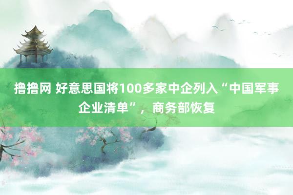 撸撸网 好意思国将100多家中企列入“中国军事企业清单”，商务部恢复
