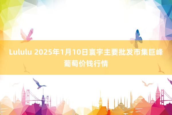Lululu 2025年1月10日寰宇主要批发市集巨峰葡萄价钱行情