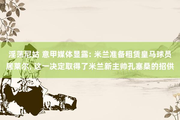 淫荡尼姑 意甲媒体显露: 米兰准备租赁皇马球员居莱尔, 这一决定取得了米兰新主帅孔塞桑的招供