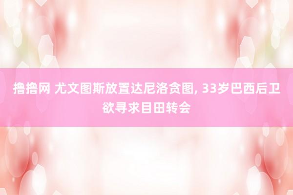 撸撸网 尤文图斯放置达尼洛贪图， 33岁巴西后卫欲寻求目田转会