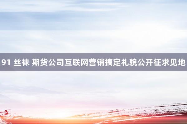 91 丝袜 期货公司互联网营销搞定礼貌公开征求见地