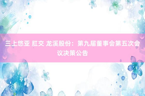 三上悠亚 肛交 龙溪股份：第九届董事会第五次会议决策公告