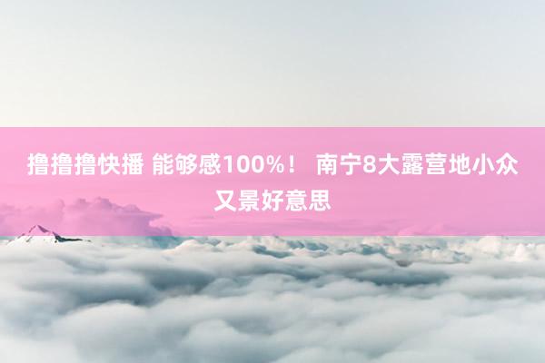 撸撸撸快播 能够感100%！ 南宁8大露营地小众又景好意思