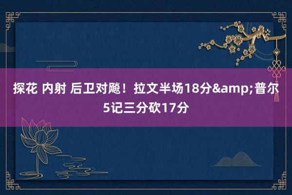 探花 内射 后卫对飚！拉文半场18分&普尔5记三分砍17分