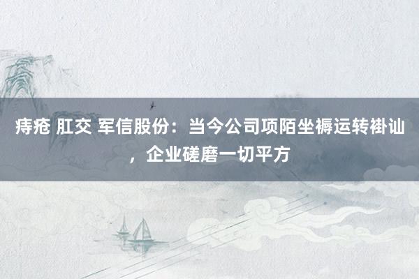 痔疮 肛交 军信股份：当今公司项陌坐褥运转褂讪，企业磋磨一切平方