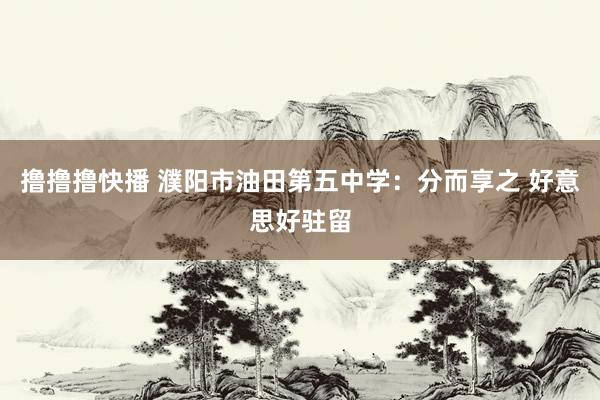 撸撸撸快播 濮阳市油田第五中学：分而享之 好意思好驻留