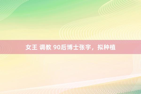 女王 调教 90后博士张宇，拟种植
