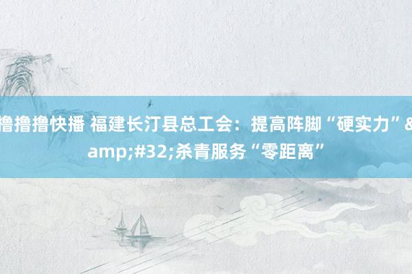 撸撸撸快播 福建长汀县总工会：提高阵脚“硬实力”&#32;杀青服务“零距离”