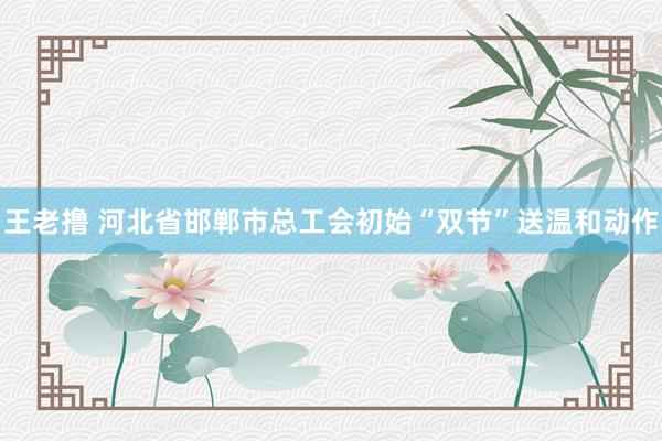 王老撸 河北省邯郸市总工会初始“双节”送温和动作