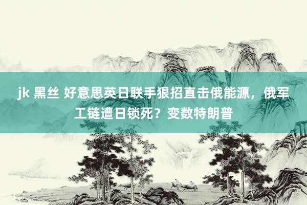 jk 黑丝 好意思英日联手狠招直击俄能源，俄军工链遭日锁死？变数特朗普