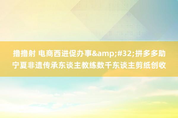撸撸射 电商西进促办事&#32;拼多多助宁夏非遗传承东谈主教练数千东谈主剪纸创收