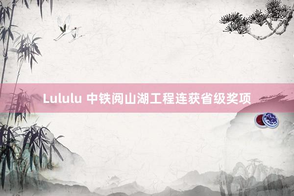 Lululu 中铁阅山湖工程连获省级奖项