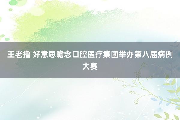 王老撸 好意思瞻念口腔医疗集团举办第八届病例大赛